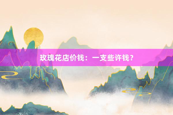 玫瑰花店价钱：一支些许钱？