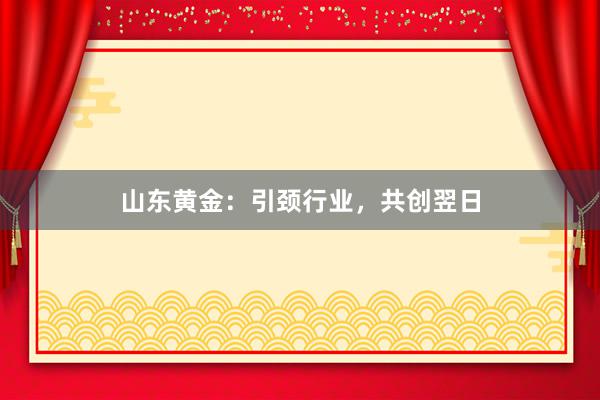山东黄金：引颈行业，共创翌日