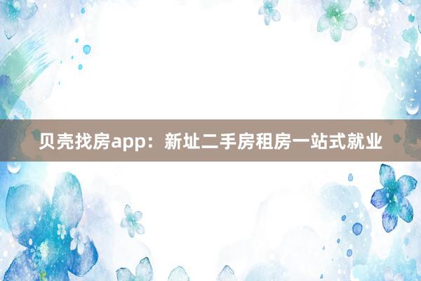 贝壳找房app:新址二手房租房一站式就业