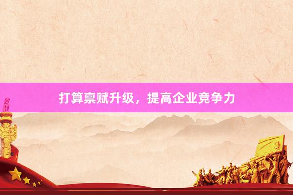 打算禀赋升级，提高企业竞争力